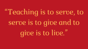 "Teaching is to serve, to serve is to give and to give is to live."